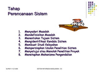 SUPER 111213389 SISTEM INFORMASI MANAJEMEN - D3
TahapTahap
Perencanaan SistemPerencanaan Sistem
1.1. Menyadari MasalahMenyadari Masalah
2.2. Mendefinisikan MasalahMendefinisikan Masalah
3.3. Menentukan Tujuan SistemMenentukan Tujuan Sistem
4.4. Mengidentifikasi Kendala SistemMengidentifikasi Kendala Sistem
5.5. Membuat Studi KelayakanMembuat Studi Kelayakan
6.6. Mempersiapkan Usulan Penelitian SistemMempersiapkan Usulan Penelitian Sistem
7.7. Menyetujui atau Menolak Penelitian ProyekMenyetujui atau Menolak Penelitian Proyek
8.8. Menetapkan Mekanisme PengendalianMenetapkan Mekanisme Pengendalian
 