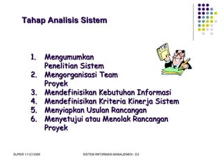 SUPER 111213389 SISTEM INFORMASI MANAJEMEN - D3
Tahap Analisis SistemTahap Analisis Sistem
1.1. MengumumkanMengumumkan
Penelitian SistemPenelitian Sistem
2.2. Mengorganisasi TeamMengorganisasi Team
ProyekProyek
3.3. Mendefinisikan Kebutuhan InformasiMendefinisikan Kebutuhan Informasi
4.4. Mendefinisikan Kriteria Kinerja SistemMendefinisikan Kriteria Kinerja Sistem
5.5. Menyiapkan Usulan RancanganMenyiapkan Usulan Rancangan
6.6. Menyetujui atau Menolak RancanganMenyetujui atau Menolak Rancangan
ProyekProyek
 
