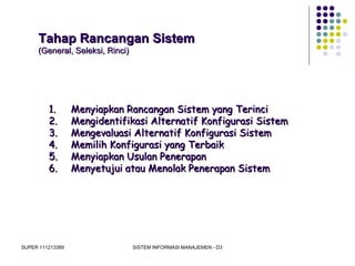 SUPER 111213389 SISTEM INFORMASI MANAJEMEN - D3
Tahap Rancangan SistemTahap Rancangan Sistem
(General, Seleksi, Rinci)(General, Seleksi, Rinci)
1.1. Menyiapkan Rancangan Sistem yang TerinciMenyiapkan Rancangan Sistem yang Terinci
2.2. Mengidentifikasi Alternatif Konfigurasi SistemMengidentifikasi Alternatif Konfigurasi Sistem
3.3. Mengevaluasi Alternatif Konfigurasi SistemMengevaluasi Alternatif Konfigurasi Sistem
4.4. Memilih Konfigurasi yang TerbaikMemilih Konfigurasi yang Terbaik
5.5. Menyiapkan Usulan PenerapanMenyiapkan Usulan Penerapan
6.6. Menyetujui atau Menolak Penerapan SistemMenyetujui atau Menolak Penerapan Sistem
 