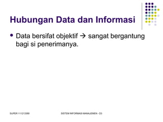 SUPER 111213389 SISTEM INFORMASI MANAJEMEN - D3
Hubungan Data dan Informasi
 Data bersifat objektif  sangat bergantung
bagi si penerimanya.
 