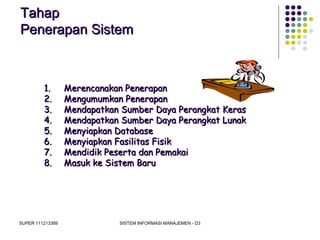 SUPER 111213389 SISTEM INFORMASI MANAJEMEN - D3
TahapTahap
Penerapan SistemPenerapan Sistem
1.1. Merencanakan PenerapanMerencanakan Penerapan
2.2. Mengumumkan PenerapanMengumumkan Penerapan
3.3. Mendapatkan Sumber Daya Perangkat KerasMendapatkan Sumber Daya Perangkat Keras
4.4. Mendapatkan Sumber Daya Perangkat LunakMendapatkan Sumber Daya Perangkat Lunak
5.5. Menyiapkan DatabaseMenyiapkan Database
6.6. Menyiapkan Fasilitas FisikMenyiapkan Fasilitas Fisik
7.7. Mendidik Peserta dan PemakaiMendidik Peserta dan Pemakai
8.8. Masuk ke Sistem BaruMasuk ke Sistem Baru
 