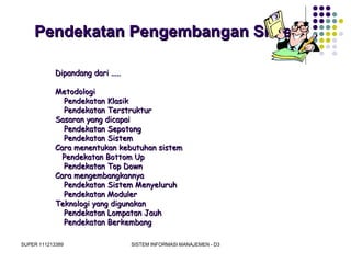 SUPER 111213389 SISTEM INFORMASI MANAJEMEN - D3
Pendekatan Pengembangan SistemPendekatan Pengembangan Sistem
Dipandang dari .....Dipandang dari .....
MetodologiMetodologi
Pendekatan KlasikPendekatan Klasik
Pendekatan TerstrukturPendekatan Terstruktur
Sasaran yang dicapaiSasaran yang dicapai
Pendekatan SepotongPendekatan Sepotong
Pendekatan SistemPendekatan Sistem
Cara menentukan kebutuhan sistemCara menentukan kebutuhan sistem
Pendekatan Bottom UpPendekatan Bottom Up
Pendekatan Top DownPendekatan Top Down
Cara mengembangkannyaCara mengembangkannya
Pendekatan Sistem MenyeluruhPendekatan Sistem Menyeluruh
Pendekatan ModulerPendekatan Moduler
Teknologi yang digunakanTeknologi yang digunakan
Pendekatan Lompatan JauhPendekatan Lompatan Jauh
Pendekatan BerkembangPendekatan Berkembang
 