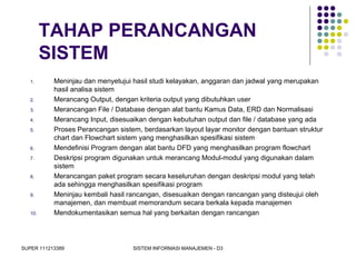 SUPER 111213389 SISTEM INFORMASI MANAJEMEN - D3
TAHAP PERANCANGAN
SISTEM
1. Meninjau dan menyetujui hasil studi kelayakan, anggaran dan jadwal yang merupakan
hasil analisa sistem
2. Merancang Output, dengan kriteria output yang dibutuhkan user
3. Merancangan File / Database dengan alat bantu Kamus Data, ERD dan Normalisasi
4. Merancang Input, disesuaikan dengan kebutuhan output dan file / database yang ada
5. Proses Perancangan sistem, berdasarkan layout layar monitor dengan bantuan struktur
chart dan Flowchart sistem yang menghasilkan spesifikasi sistem
6. Mendefinisi Program dengan alat bantu DFD yang menghasilkan program flowchart
7. Deskripsi program digunakan untuk merancang Modul-modul yang digunakan dalam
sistem
8. Merancangan paket program secara keseluruhan dengan deskripsi modul yang telah
ada sehingga menghasilkan spesifikasi program
9. Meninjau kembali hasil rancangan, disesuaikan dengan rancangan yang disteujui oleh
manajemen, dan membuat memorandum secara berkala kepada manajemen
10. Mendokumentasikan semua hal yang berkaitan dengan rancangan
 
