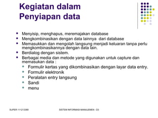 SUPER 111213389 SISTEM INFORMASI MANAJEMEN - D3
Kegiatan dalam
Penyiapan data
 Menyisip, menghapus, meremajakan database
 Mengkombinasikan dengan data lainnya dari database
 Memasukkan dan mengolah langsung menjadi keluaran tanpa perlu
mengkombinasikannya dengan data lain.
 Berdialog dengan sistem.
 Berbagai media dan metode yang digunakan untuk capture dan
memasukan data :
 Formulir kertas yang dikombinasikan dengan layar data entry.
 Formulir elektronik
 Peralatan entry langsung
 Sandi
 menu
 