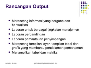 SUPER 111213389 SISTEM INFORMASI MANAJEMEN - D3
Rancangan Output
 Merancang informasi yang berguna dan
berkualitas
 Laporan untuk berbagai tingkatan manajemen
 Laporan perbandingan
 Laporan pemantauan penyimpangan
 Merancang tampilan layar, tampilan tabel dan
grafik yang membantu pendalaman pemahaman
 Menampilkan tabel dan matriks
 