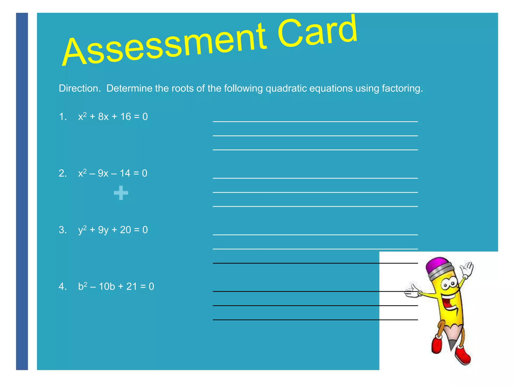Direction. Determine the roots of the following quadratic equations using factoring. 
1. x2 + 8x + 16 = 0 _____________________________________ 
+ 
_____________________________________ 
_____________________________________ 
2. x2 – 9x – 14 = 0 _____________________________________ 
_____________________________________ 
_____________________________________ 
3. y2 + 9y + 20 = 0 _____________________________________ 
_____________________________________ 
_____________________________________ 
4. b2 – 10b + 21 = 0 _____________________________________ 
_____________________________________ 
_____________________________________ 
 