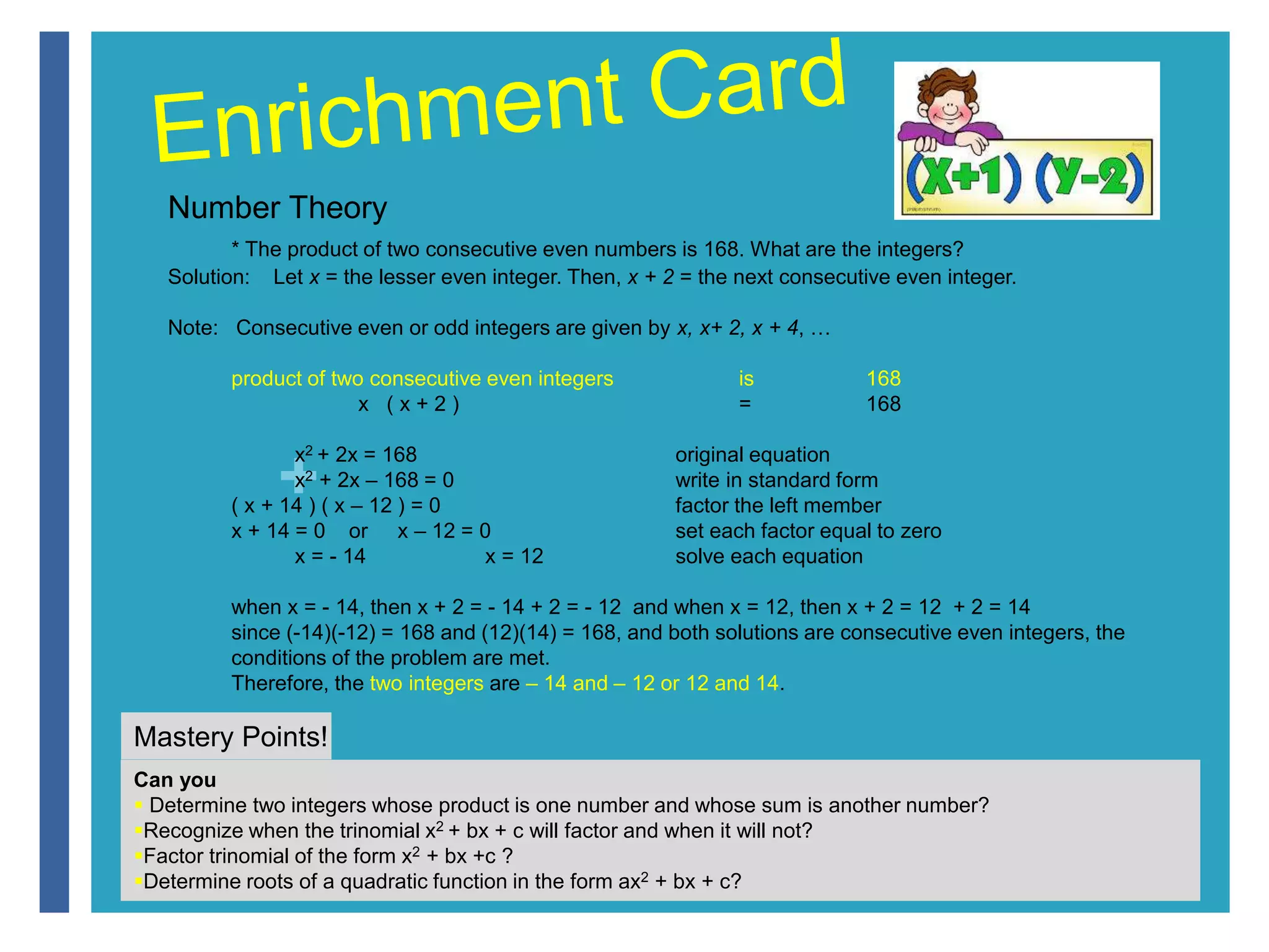 Number Theory 
* The product of two consecutive even numbers is 168. What are the integers? 
Solution: Let x = the lesser even integer. Then, x + 2 = the next consecutive even integer. 
Note: Consecutive even or odd integers are given by x, x+ 2, x + 4, … 
product of two consecutive even integers is 168 
x2 + 2x = 168 original equation 
x2 + 2x – 168 = 0 write in standard form 
+ 
x ( x + 2 ) = 168 
( x + 14 ) ( x – 12 ) = 0 factor the left member 
x + 14 = 0 or x – 12 = 0 set each factor equal to zero 
x = - 14 x = 12 solve each equation 
when x = - 14, then x + 2 = - 14 + 2 = - 12 and when x = 12, then x + 2 = 12 + 2 = 14 
since (-14)(-12) = 168 and (12)(14) = 168, and both solutions are consecutive even integers, the 
conditions of the problem are met. 
Therefore, the two integers are – 14 and – 12 or 12 and 14. 
Mastery Points! 
Can you 
 Determine two integers whose product is one number and whose sum is another number? 
Recognize when the trinomial x2 + bx + c will factor and when it will not? 
Factor trinomial of the form x2 + bx +c ? 
Determine roots of a quadratic function in the form ax2 + bx + c? 
 