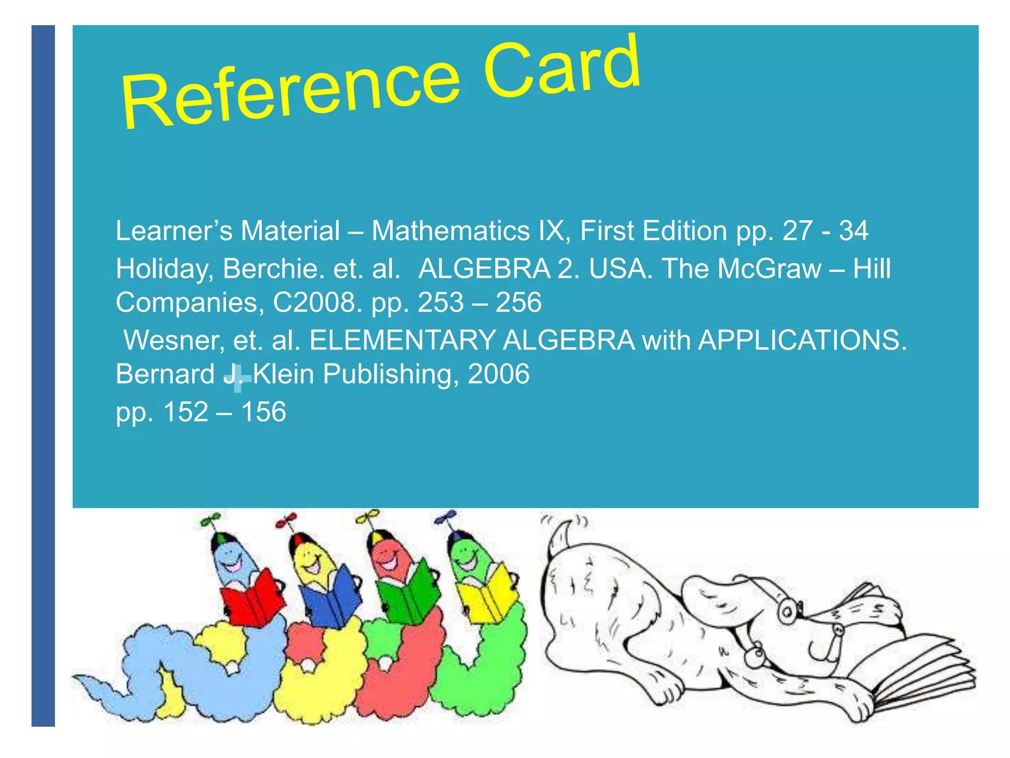Learner’s Material – Mathematics IX, First Edition pp. 27 - 34 
Holiday, Berchie. et. al. ALGEBRA 2. USA. The McGraw – Hill 
Companies, C2008. pp. 253 – 256 
Wesner, et. al. ELEMENTARY ALGEBRA with APPLICATIONS. 
Bernard + 
J. Klein Publishing, 2006 
pp. 152 – 156 
 