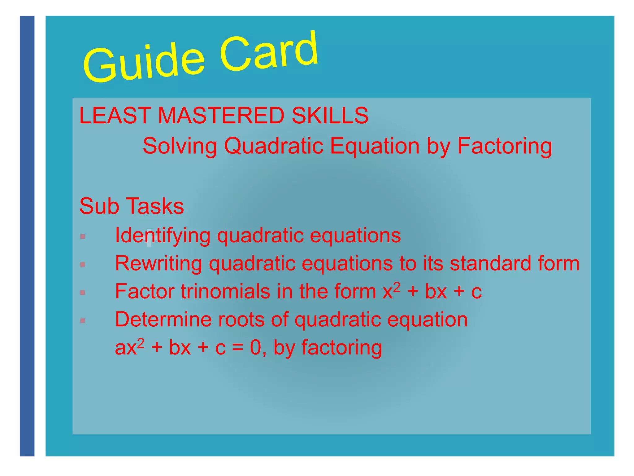 LEAST MASTERED SKILLS 
Solving Quadratic Equation by Factoring 
Sub Tasks 
+ 
 Identifying quadratic equations 
 Rewriting quadratic equations to its standard form 
 Factor trinomials in the form x2 + bx + c 
 Determine roots of quadratic equation 
ax2 + bx + c = 0, by factoring 
 