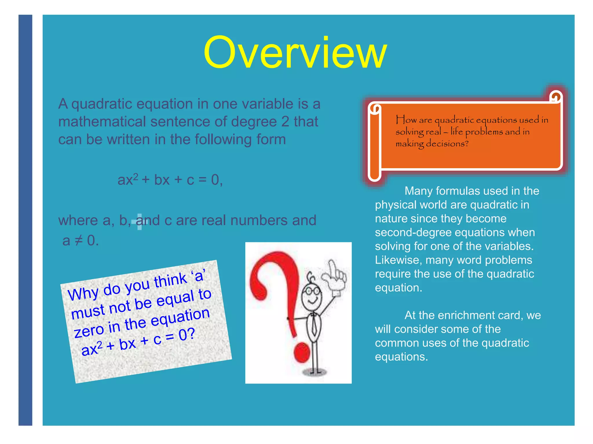 + 
Overview 
A quadratic equation in one variable is a 
mathematical sentence of degree 2 that 
can be written in the following form 
ax2 + bx + c = 0, 
where a, b, and c are real numbers and 
a ≠ 0. 
How are quadratic equations used in 
solving real – life problems and in 
making decisions? 
Many formulas used in the 
physical world are quadratic in 
nature since they become 
second-degree equations when 
solving for one of the variables. 
Likewise, many word problems 
require the use of the quadratic 
equation. 
At the enrichment card, we 
will consider some of the 
common uses of the quadratic 
equations. 
 