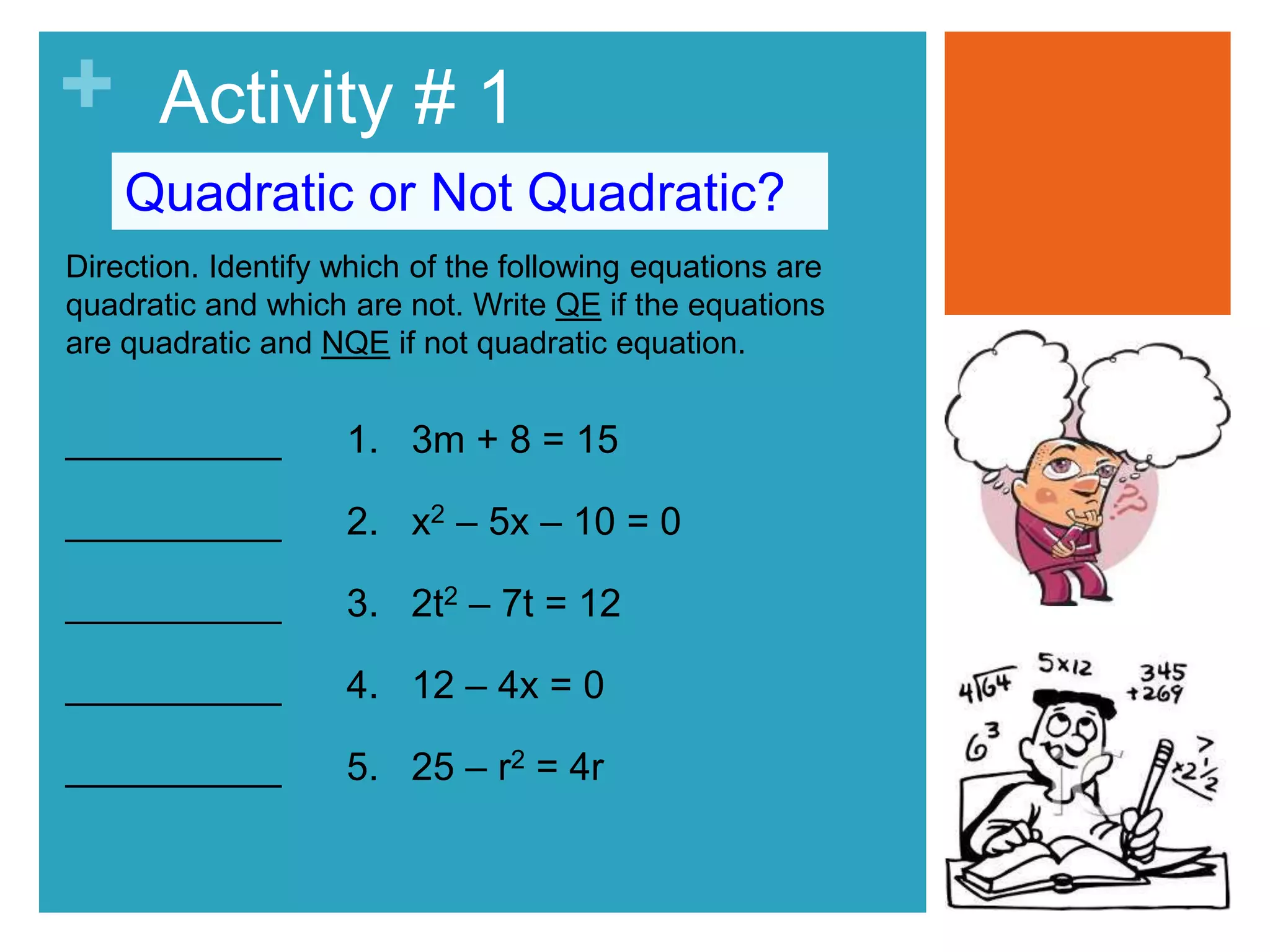 + Activity # 1 
Quadratic or Not Quadratic? 
Direction. Identify which of the following equations are 
quadratic and which are not. Write QE if the equations 
are quadratic and NQE if not quadratic equation. 
__________ 1. 3m + 8 = 15 
__________ 2. x2 – 5x – 10 = 0 
__________ 3. 2t2 – 7t = 12 
__________ 4. 12 – 4x = 0 
__________ 5. 25 – r2 = 4r 
 