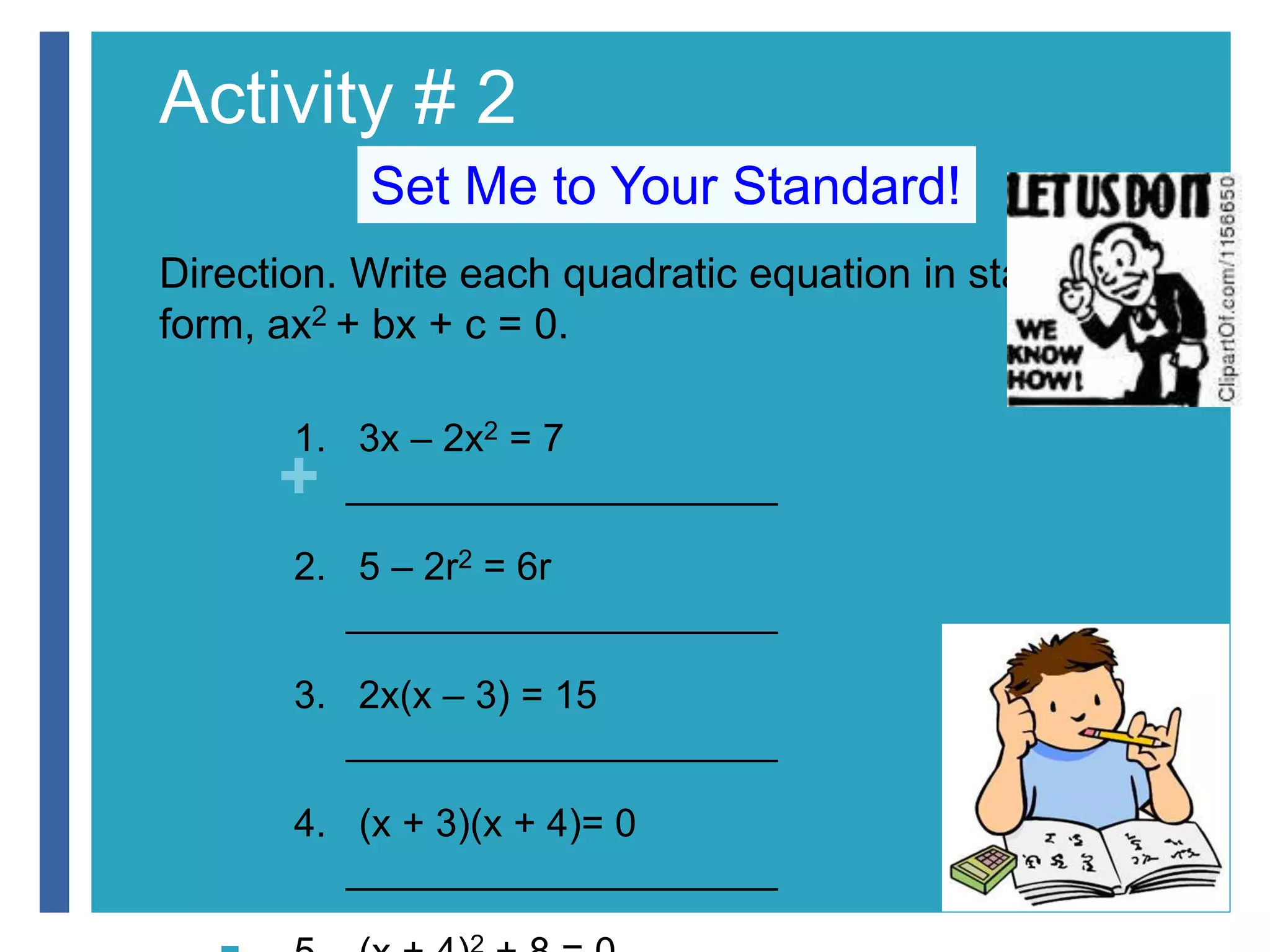 Activity # 2 
+ 
Set Me to Your Standard! 
Direction. Write each quadratic equation in standard 
form, ax2 + bx + c = 0. 
 1. 3x – 2x2 = 7 
____________________ 
 2. 5 – 2r2 = 6r 
____________________ 
 3. 2x(x – 3) = 15 
____________________ 
 4. (x + 3)(x + 4)= 0 
____________________ 
 5. (x + 4)2 + 8 = 0 
 