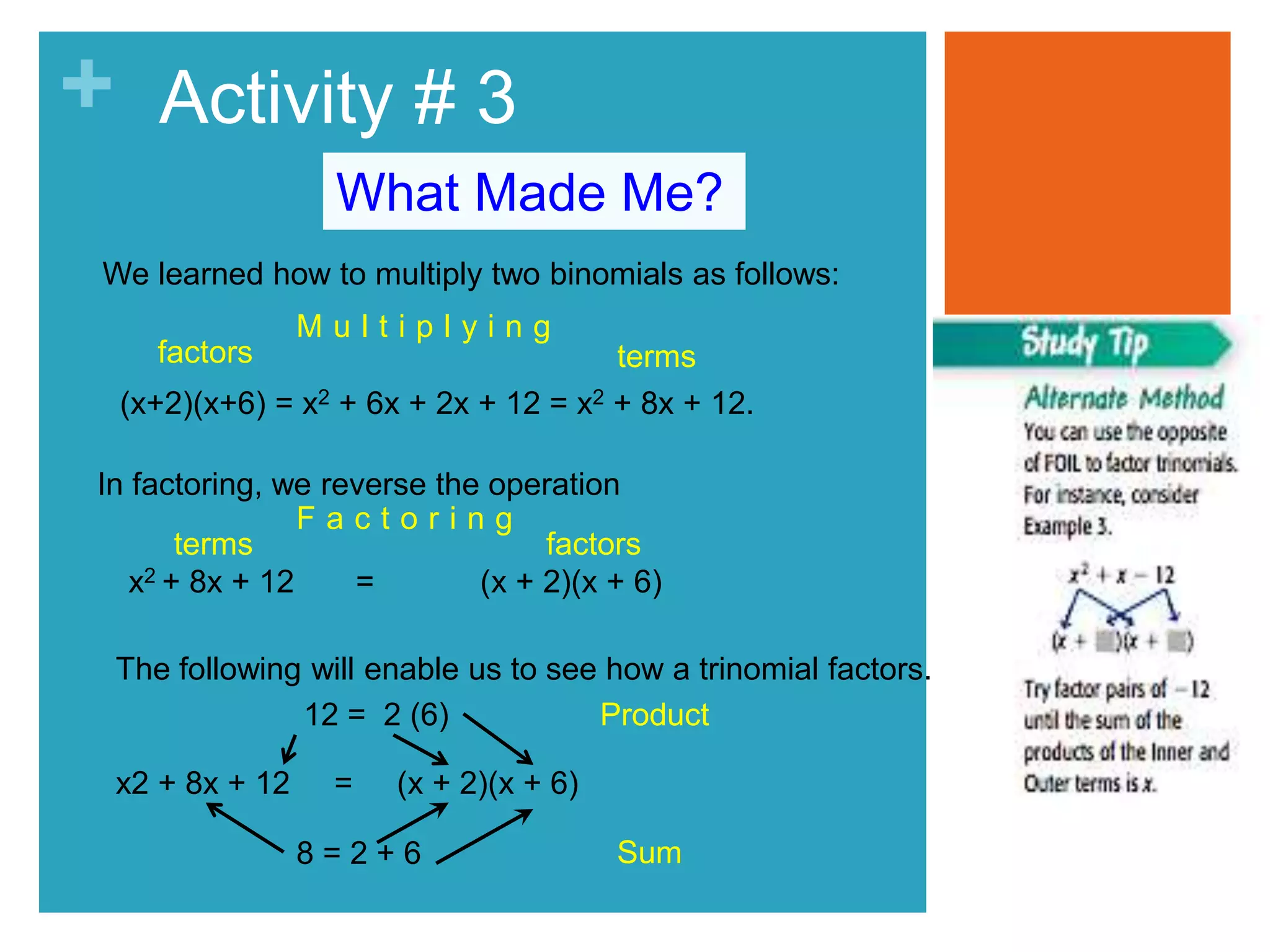 + Activity # 3 
What Made Me? 
We learned how to multiply two binomials as follows: 
factors 
terms 
M u l t i p l y i n g 
(x+2)(x+6) = x2 + 6x + 2x + 12 = x2 + 8x + 12. 
In factoring, we reverse the operation 
F a c t o r i n g 
terms factors 
x2 + 8x + 12 = (x + 2)(x + 6) 
The following will enable us to see how a trinomial factors. 
12 = 2 (6) 
x2 + 8x + 12 = (x + 2)(x + 6) 
8 = 2 + 6 
Product 
Sum 
 