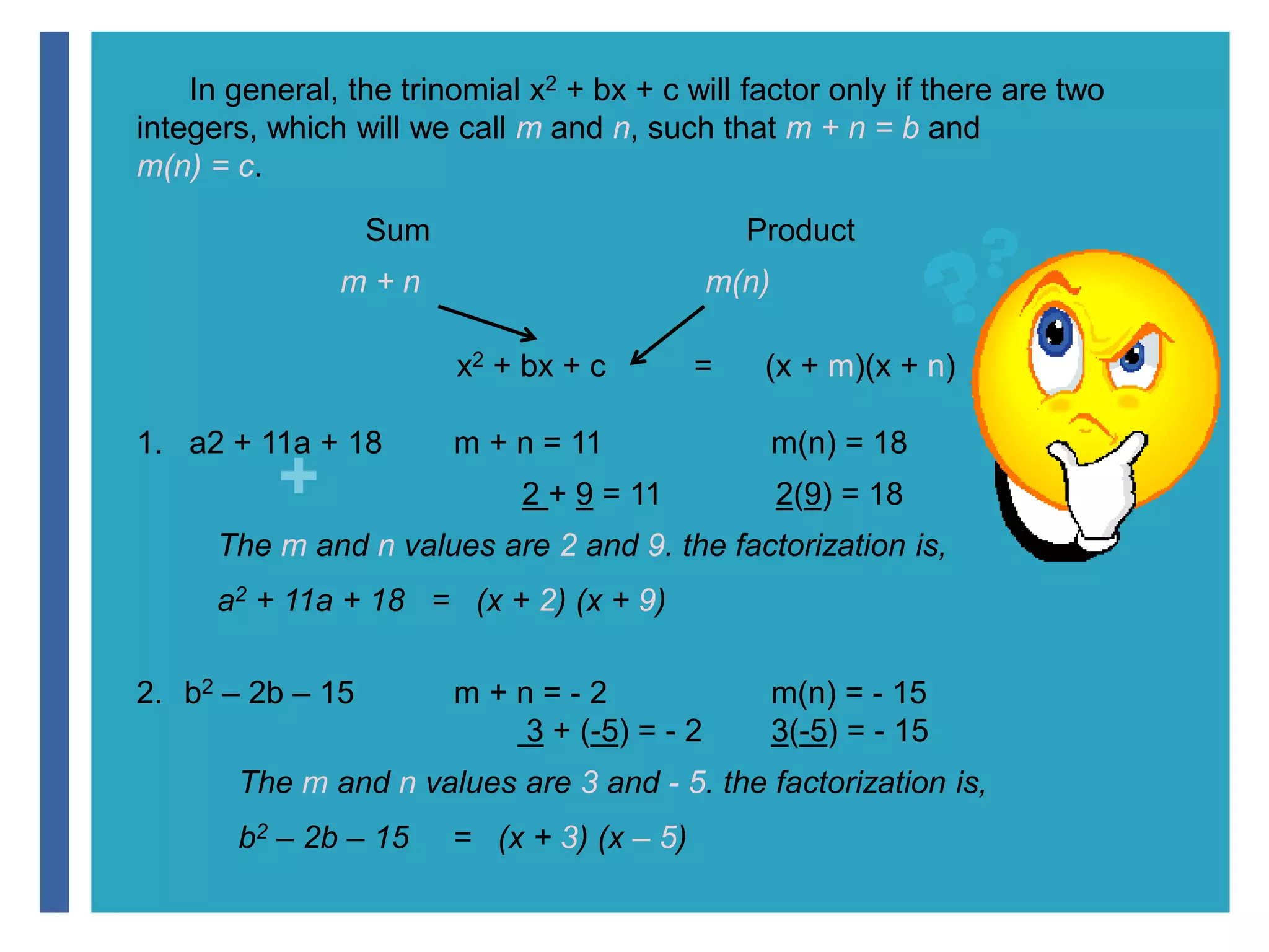 In general, the trinomial x2 + bx + c will factor only if there are two 
integers, which will we call m and n, such that m + n = b and 
m(n) = c. 
+ 
Sum Product 
m + n m(n) 
x2 + bx + c = (x + m)(x + n) 
1. a2 + 11a + 18 m + n = 11 m(n) = 18 
2 + 9 = 11 2(9) = 18 
The m and n values are 2 and 9. the factorization is, 
a2 + 11a + 18 = (x + 2) (x + 9) 
2. b2 – 2b – 15 m + n = - 2 m(n) = - 15 
3 + (-5) = - 2 3(-5) = - 15 
The m and n values are 3 and - 5. the factorization is, 
b2 – 2b – 15 = (x + 3) (x – 5) 
 