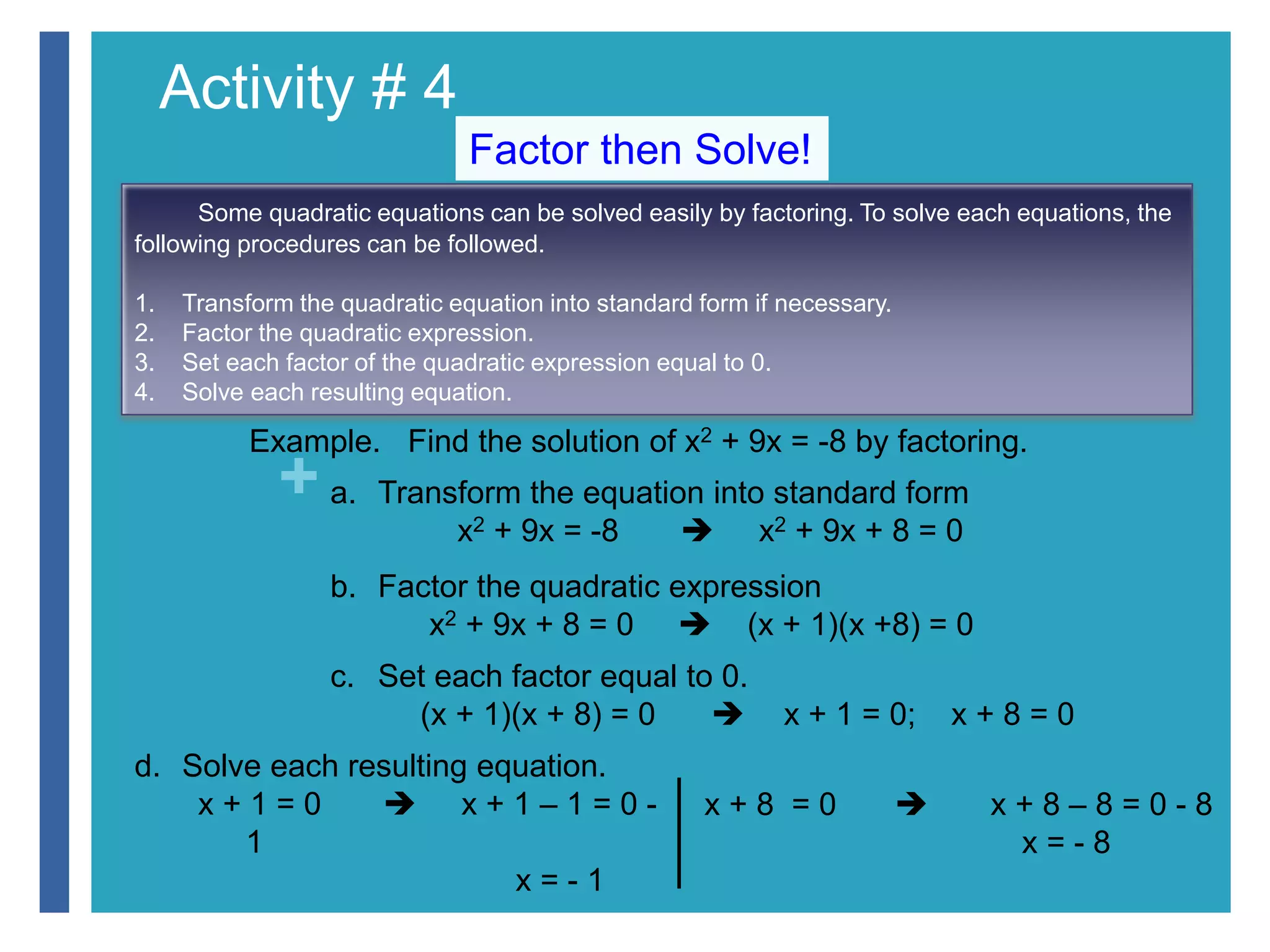 Activity # 4 
+ 
Factor then Solve! 
Some quadratic equations can be solved easily by factoring. To solve each equations, the 
following procedures can be followed. 
1. Transform the quadratic equation into standard form if necessary. 
2. Factor the quadratic expression. 
3. Set each factor of the quadratic expression equal to 0. 
4. Solve each resulting equation. 
Example. Find the solution of x2 + 9x = -8 by factoring. 
a. Transform the equation into standard form 
x2 + 9x = -8  x2 + 9x + 8 = 0 
b. Factor the quadratic expression 
x2 + 9x + 8 = 0  (x + 1)(x +8) = 0 
c. Set each factor equal to 0. 
(x + 1)(x + 8) = 0  x + 1 = 0; x + 8 = 0 
d. Solve each resulting equation. 
x + 1 = 0  x + 1 – 1 = 0 - 
1 
x = - 1 
x + 8 = 0  x + 8 – 8 = 0 - 8 
x = - 8 
 