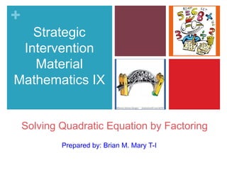 + 
Strategic 
Intervention 
Material 
Mathematics IX 
Solving Quadratic Equation by Factoring 
Prepared by: Brian M. Mary T-I 
 