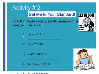 Activity # 2 
+ 
Set Me to Your Standard! 
Direction. Write each quadratic equation in standard 
form, ax2 + bx + c = 0. 
 1. 3x – 2x2 = 7 
____________________ 
 2. 5 – 2r2 = 6r 
____________________ 
 3. 2x(x – 3) = 15 
____________________ 
 4. (x + 3)(x + 4)= 0 
____________________ 
 5. (x + 4)2 + 8 = 0 
 