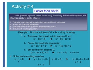 Activity # 4 
+ 
Factor then Solve! 
Some quadratic equations can be solved easily by factoring. To solve each equations, the 
following procedures can be followed. 
1. Transform the quadratic equation into standard form if necessary. 
2. Factor the quadratic expression. 
3. Set each factor of the quadratic expression equal to 0. 
4. Solve each resulting equation. 
Example. Find the solution of x2 + 9x = -8 by factoring. 
a. Transform the equation into standard form 
x2 + 9x = -8  x2 + 9x + 8 = 0 
b. Factor the quadratic expression 
x2 + 9x + 8 = 0  (x + 1)(x +8) = 0 
c. Set each factor equal to 0. 
(x + 1)(x + 8) = 0  x + 1 = 0; x + 8 = 0 
d. Solve each resulting equation. 
x + 1 = 0  x + 1 – 1 = 0 - 
1 
x = - 1 
x + 8 = 0  x + 8 – 8 = 0 - 8 
x = - 8 
 