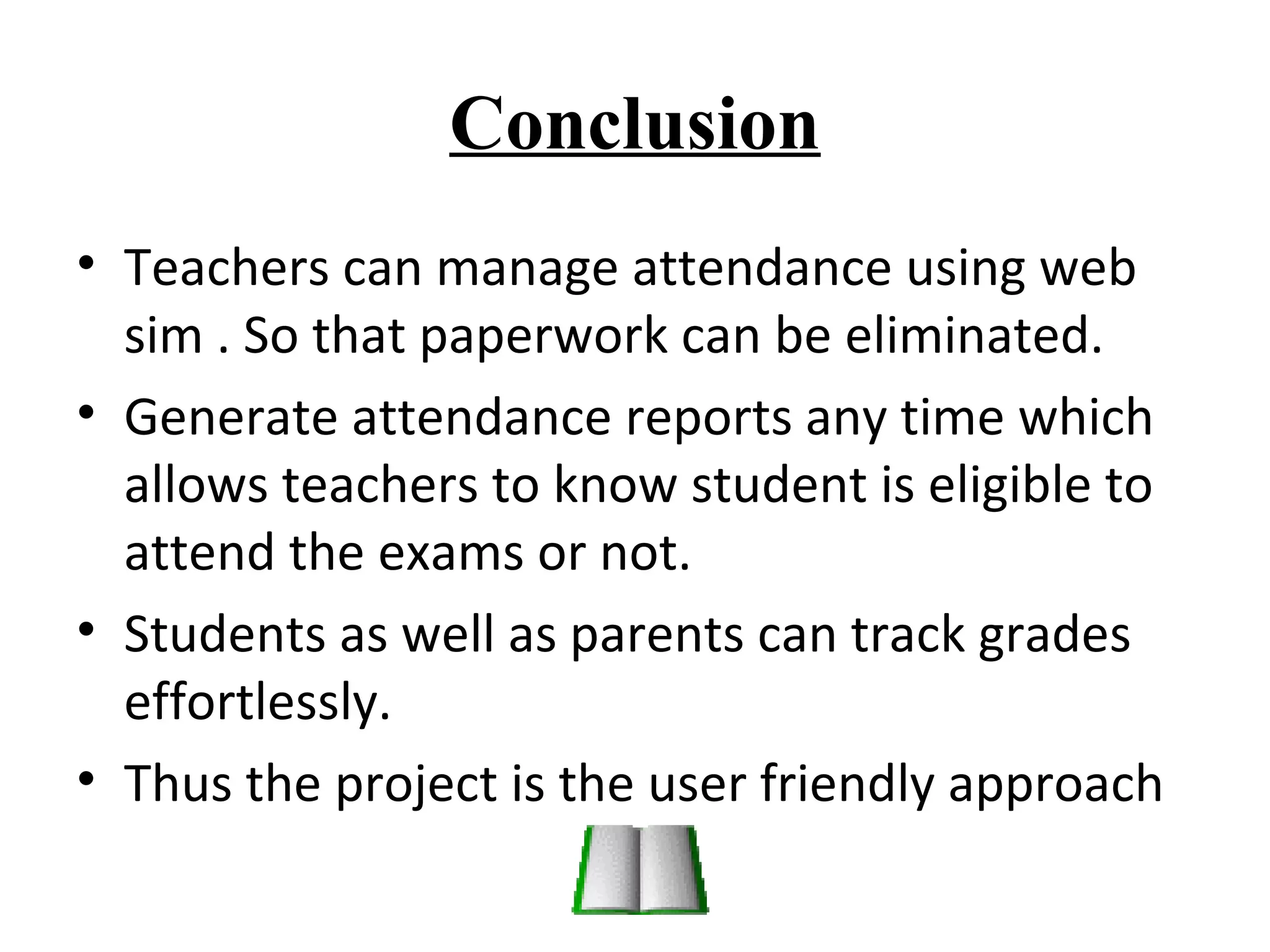 Conclusion 
• Teachers can manage attendance using web 
sim . So that paperwork can be eliminated. 
• Generate attendance reports any time which 
allows teachers to know student is eligible to 
attend the exams or not. 
• Students as well as parents can track grades 
effortlessly. 
• Thus the project is the user friendly approach 
 