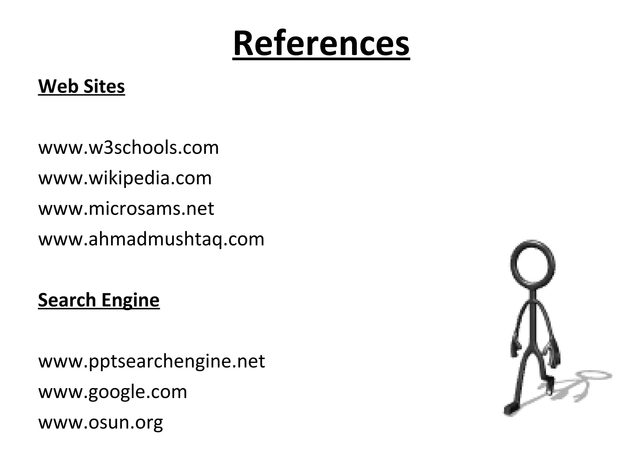 References 
Web Sites 
www.w3schools.com 
www.wikipedia.com 
www.microsams.net 
www.ahmadmushtaq.com 
Search Engine 
www.pptsearchengine.net 
www.google.com 
www.osun.org 
 