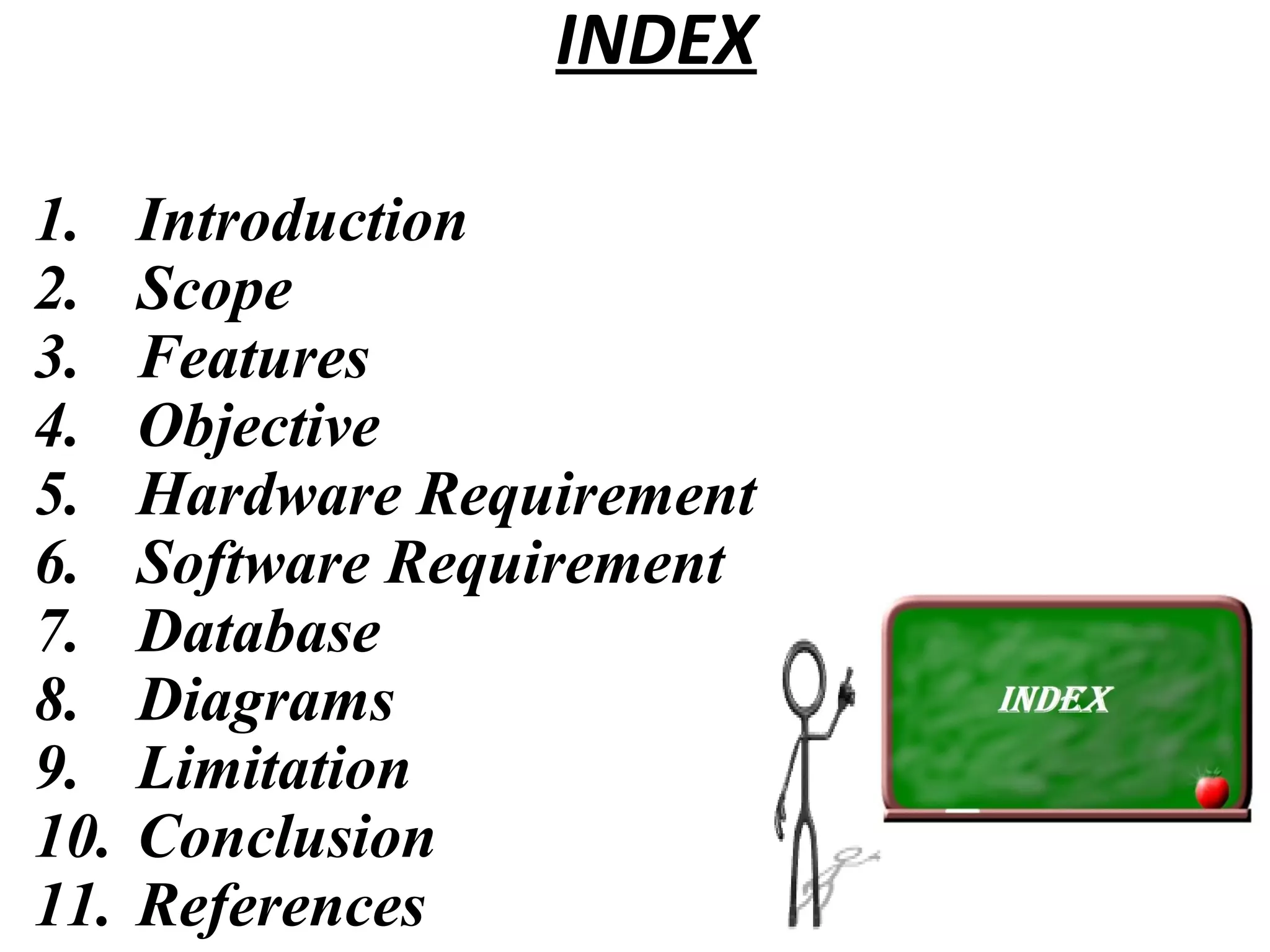 INDEX 
1. Introduction 
2. Scope 
3. Features 
4. Objective 
5. Hardware Requirement 
6. Software Requirement 
7. Database 
8. Diagrams 
9. Limitation 
10. Conclusion 
11. References 
 