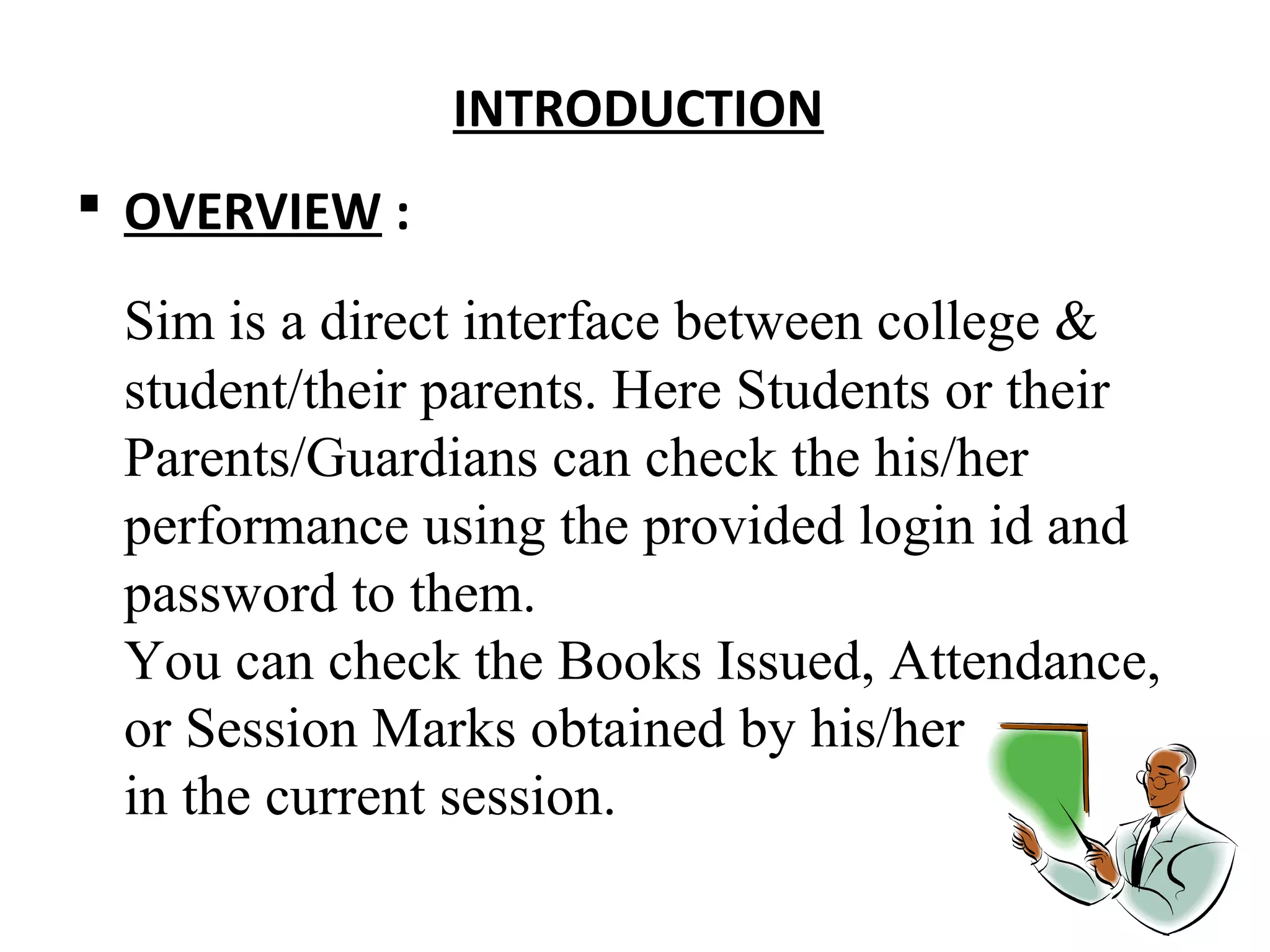 INTROD UCTION 
 OVERVIEW : 
Sim is a direct interface between college & 
student/their parents. Here Students or their 
Parents/Guardians can check the his/her 
performance using the provided login id and 
password to them. 
You can check the Books Issued, Attendance, 
or Session Marks obtained by his/her 
in the current session. 
 