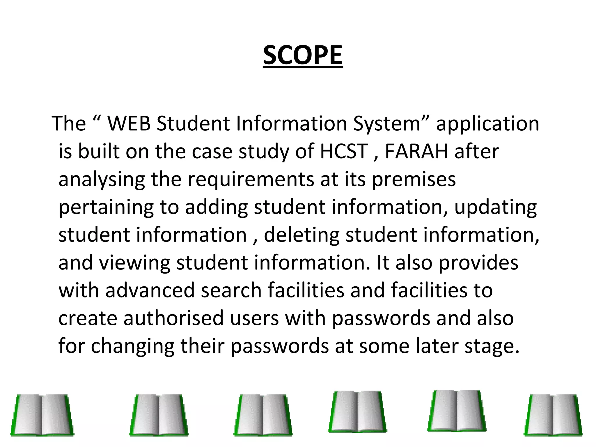 SCOPE 
The “ WEB Student Information System” application 
is built on the case study of HCST , FARAH after 
analysing the requirements at its premises 
pertaining to adding student information, updating 
student information , deleting student information, 
and viewing student information. It also provides 
with advanced search facilities and facilities to 
create authorised users with passwords and also 
for changing their passwords at some later stage. 
 