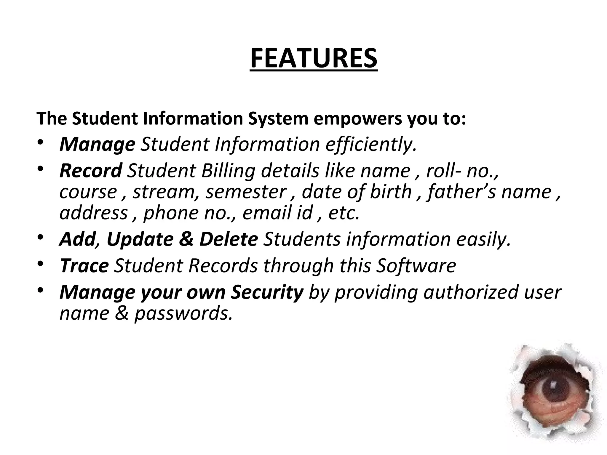 FEATURES 
The Student Information System empowers you to: 
• Manage Student Information efficiently. 
• Record Student Billing details like name , roll- no., 
course , stream, semester , date of birth , father’s name , 
address , phone no., email id , etc. 
• Add, Update & Delete Students information easily. 
• Trace Student Records through this Software 
• Manage your own Security by providing authorized user 
name & passwords. 
 