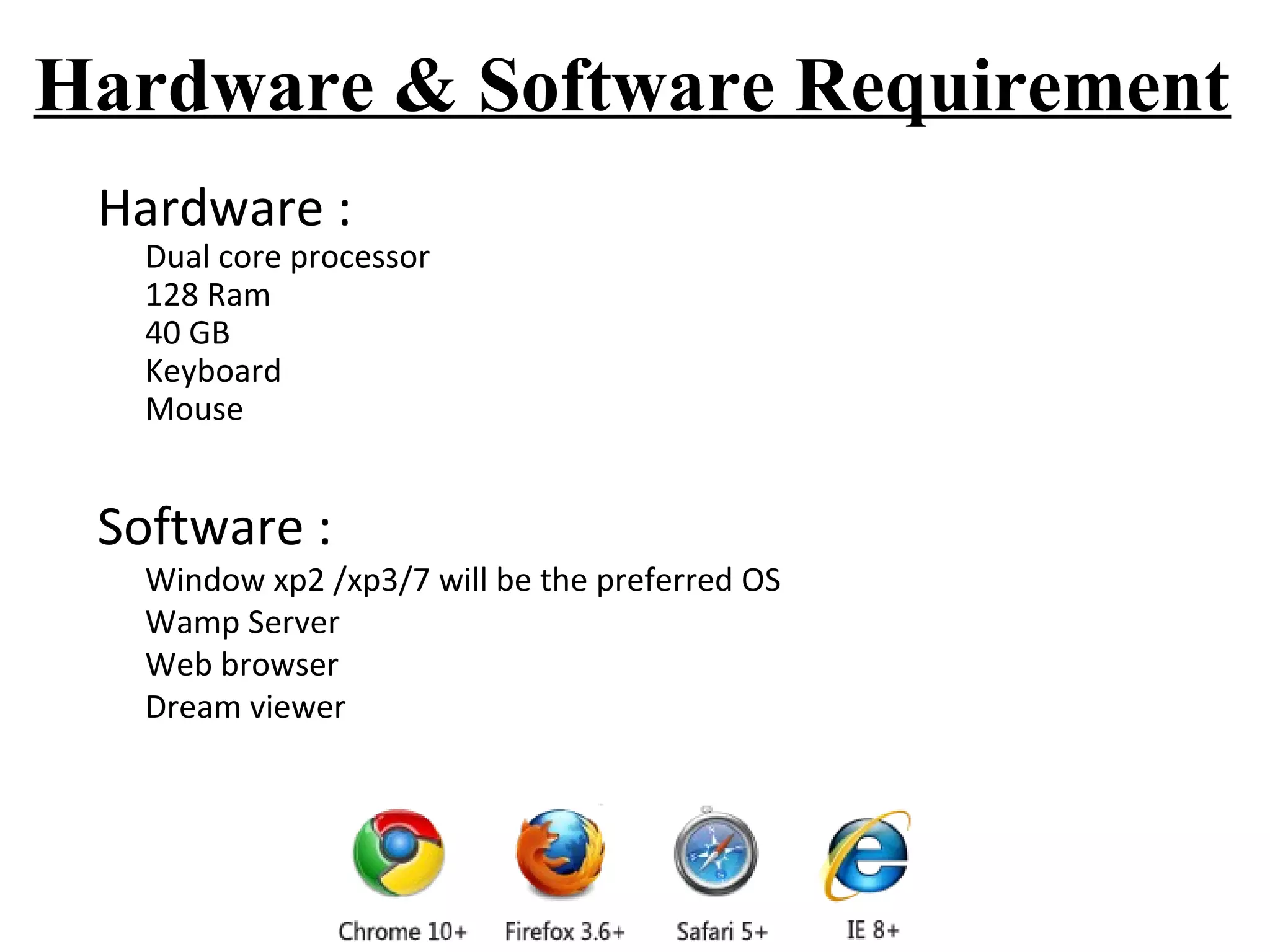 Hardware & Software Requirement 
Hardware : 
Dual core processor 
128 Ram 
40 GB 
Keyboard 
Mouse 
Software : 
Window xp2 /xp3/7 will be the preferred OS 
Wamp Server 
Web browser 
Dream viewer 
 