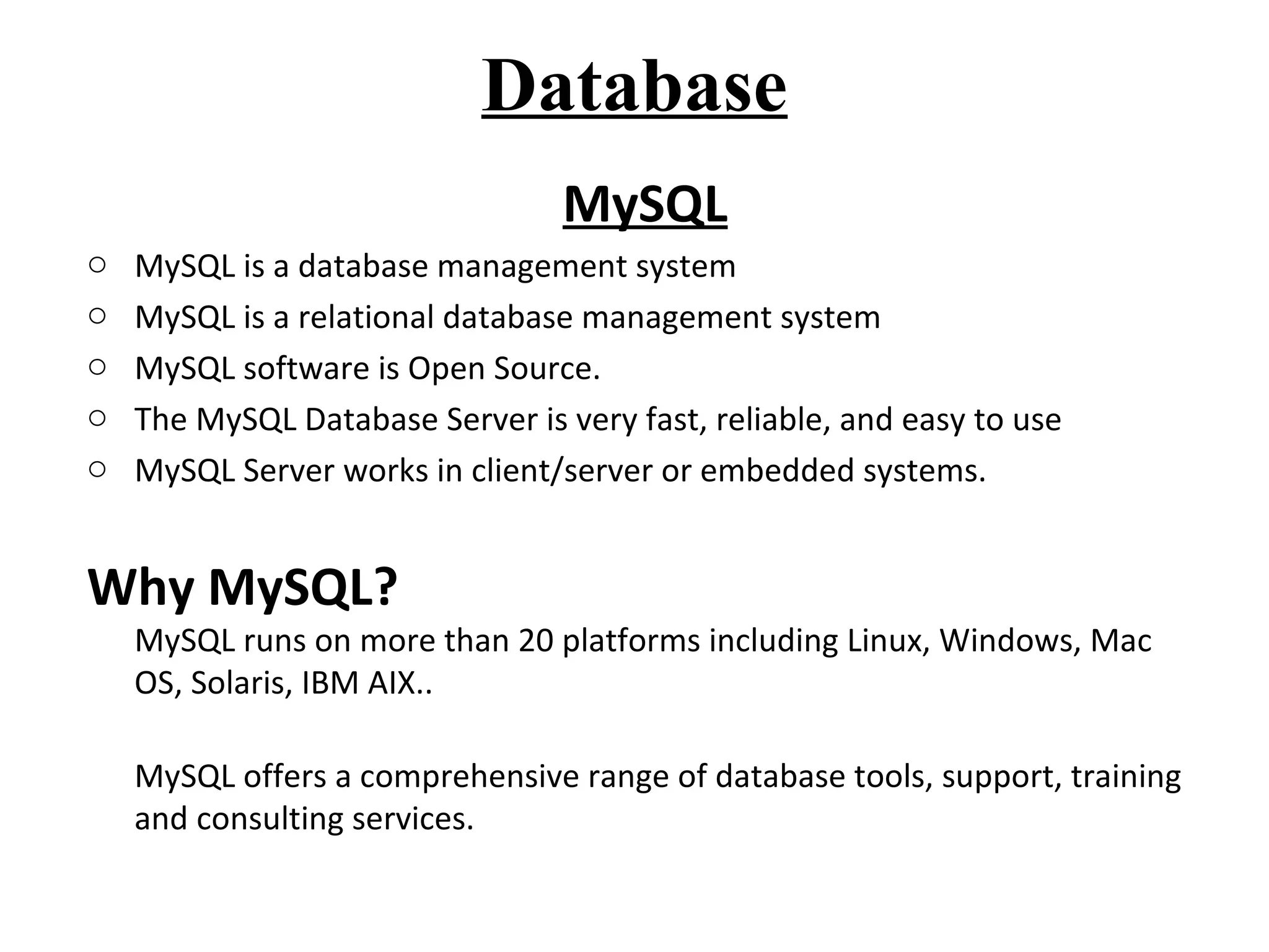 Database 
MySQL 
o MySQL is a database management system 
o MySQL is a relational database management system 
o MySQL software is Open Source. 
o The MySQL Database Server is very fast, reliable, and easy to use 
o MySQL Server works in client/server or embedded systems. 
Why MySQL? 
MySQL runs on more than 20 platforms including Linux, Windows, Mac 
OS, Solaris, IBM AIX.. 
MySQL offers a comprehensive range of database tools, support, training 
and consulting services. 
 