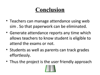 Conclusion 
• Teachers can manage attendance using web 
sim . So that paperwork can be eliminated. 
• Generate attendance reports any time which 
allows teachers to know student is eligible to 
attend the exams or not. 
• Students as well as parents can track grades 
effortlessly. 
• Thus the project is the user friendly approach 
 