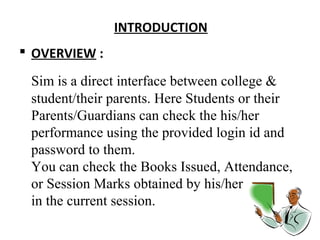INTROD UCTION 
 OVERVIEW : 
Sim is a direct interface between college & 
student/their parents. Here Students or their 
Parents/Guardians can check the his/her 
performance using the provided login id and 
password to them. 
You can check the Books Issued, Attendance, 
or Session Marks obtained by his/her 
in the current session. 
 