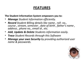 FEATURES 
The Student Information System empowers you to: 
• Manage Student Information efficiently. 
• Record Student Billing details like name , roll- no., 
course , stream, semester , date of birth , father’s name , 
address , phone no., email id , etc. 
• Add, Update & Delete Students information easily. 
• Trace Student Records through this Software 
• Manage your own Security by providing authorized user 
name & passwords. 
 