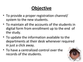 Objective 
• To provide a proper registration channel/ 
system to the new students. 
• To maintain all the accounts of the students in 
digital form from enrollment up to the end of 
the study. 
• To update the information available to the 
departments at their desk whenever required 
in just a click away. 
• To have a centralized control over the 
records of the students. 
 