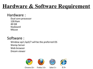 Hardware & Software Requirement 
Hardware : 
Dual core processor 
128 Ram 
40 GB 
Keyboard 
Mouse 
Software : 
Window xp2 /xp3/7 will be the preferred OS 
Wamp Server 
Web browser 
Dream viewer 
 