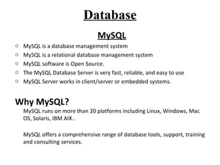 Database 
MySQL 
o MySQL is a database management system 
o MySQL is a relational database management system 
o MySQL software is Open Source. 
o The MySQL Database Server is very fast, reliable, and easy to use 
o MySQL Server works in client/server or embedded systems. 
Why MySQL? 
MySQL runs on more than 20 platforms including Linux, Windows, Mac 
OS, Solaris, IBM AIX.. 
MySQL offers a comprehensive range of database tools, support, training 
and consulting services. 
 
