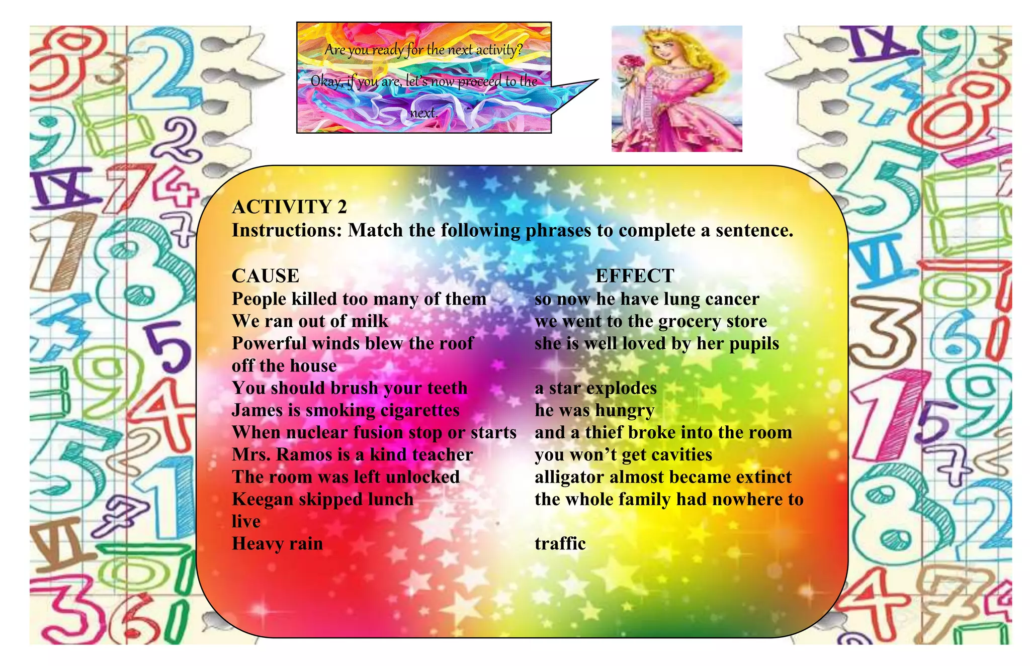 Are you ready for the next activity?
Okay, if you are, let’s now proceed to the
next.
ACTIVITY 2
Instructions: Match the following phrases to complete a sentence.
CAUSE EFFECT
People killed too many of them so now he have lung cancer
We ran out of milk we went to the grocery store
Powerful winds blew the roof she is well loved by her pupils
off the house
You should brush your teeth a star explodes
James is smoking cigarettes he was hungry
When nuclear fusion stop or starts and a thief broke into the room
Mrs. Ramos is a kind teacher you won’t get cavities
The room was left unlocked alligator almost became extinct
Keegan skipped lunch the whole family had nowhere to
live
Heavy rain traffic
 
