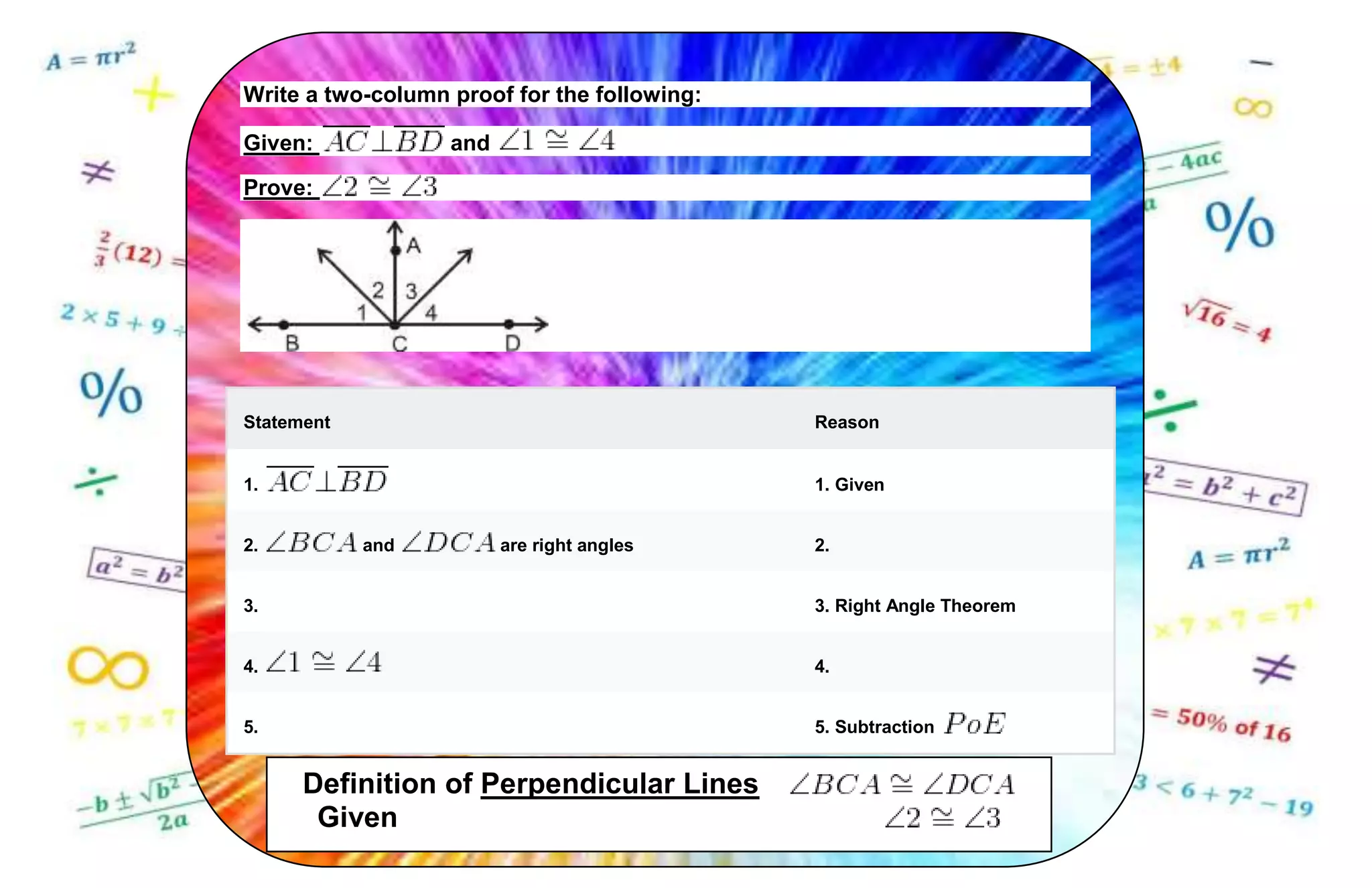 Write a two-column proof for the following:
Given: and
Prove:
Statement Reason
1. 1. Given
2. and are right angles 2.
3. 3. Right Angle Theorem
4. 4.
5. 5. Subtraction
Definition of Perpendicular Lines
Given
 