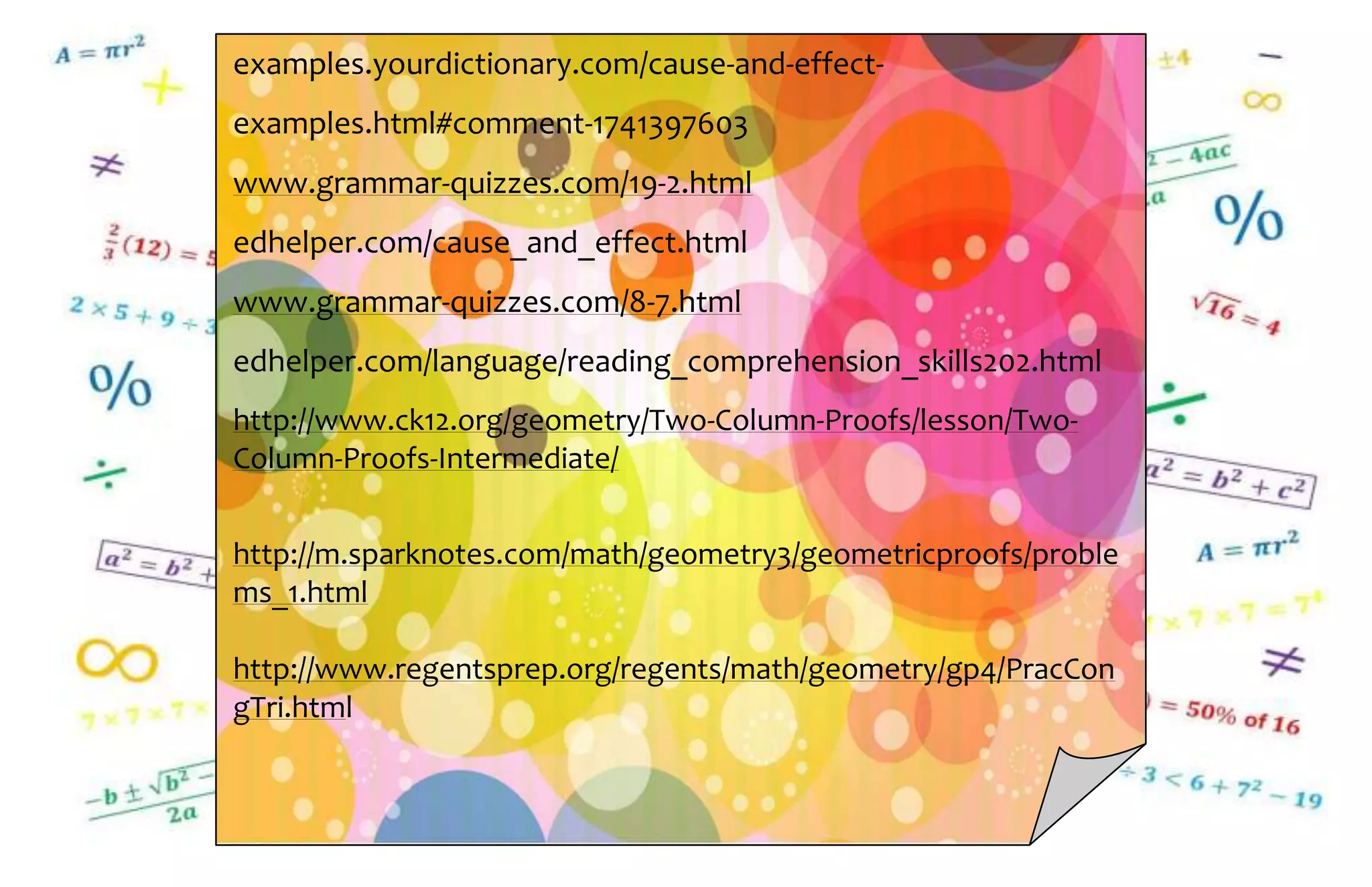 examples.yourdictionary.com/cause-and-effect-
examples.html#comment-1741397603
www.grammar-quizzes.com/19-2.html
edhelper.com/cause_and_effect.html
www.grammar-quizzes.com/8-7.html
edhelper.com/language/reading_comprehension_skills202.html
http://www.ck12.org/geometry/Two-Column-Proofs/lesson/Two-
Column-Proofs-Intermediate/
http://m.sparknotes.com/math/geometry3/geometricproofs/proble
ms_1.html
http://www.regentsprep.org/regents/math/geometry/gp4/PracCon
gTri.html
 