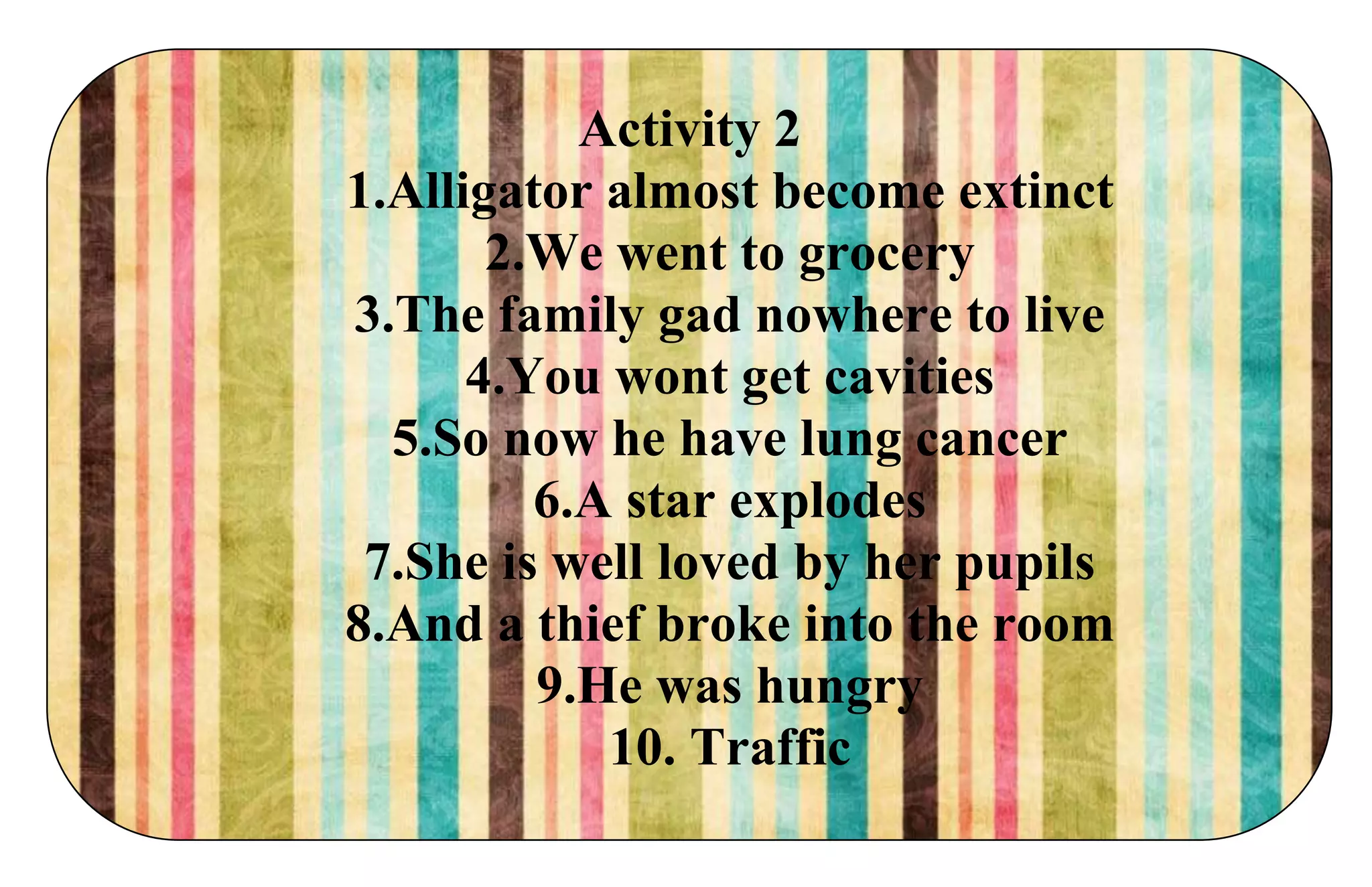 Activity 2
1.Alligator almost become extinct
2.We went to grocery
3.The family gad nowhere to live
4.You wont get cavities
5.So now he have lung cancer
6.A star explodes
7.She is well loved by her pupils
8.And a thief broke into the room
9.He was hungry
10. Traffic
 