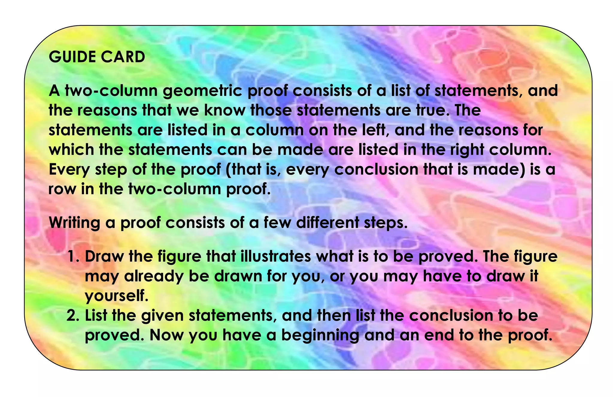 GUIDE CARD
A two-column geometric proof consists of a list of statements, and
the reasons that we know those statements are true. The
statements are listed in a column on the left, and the reasons for
which the statements can be made are listed in the right column.
Every step of the proof (that is, every conclusion that is made) is a
row in the two-column proof.
Writing a proof consists of a few different steps.
1. Draw the figure that illustrates what is to be proved. The figure
may already be drawn for you, or you may have to draw it
yourself.
2. List the given statements, and then list the conclusion to be
proved. Now you have a beginning and an end to the proof.
 