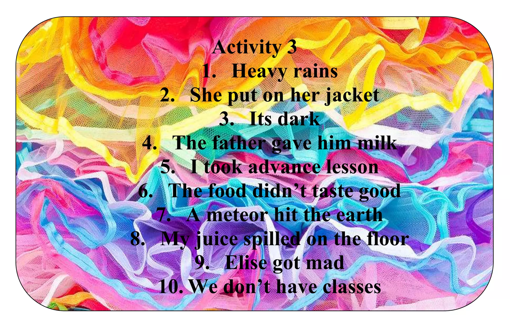 Activity 3
1. Heavy rains
2. She put on her jacket
3. Its dark
4. The father gave him milk
5. I took advance lesson
6. The food didn’t taste good
7. A meteor hit the earth
8. My juice spilled on the floor
9. Elise got mad
10. We don’t have classes
 