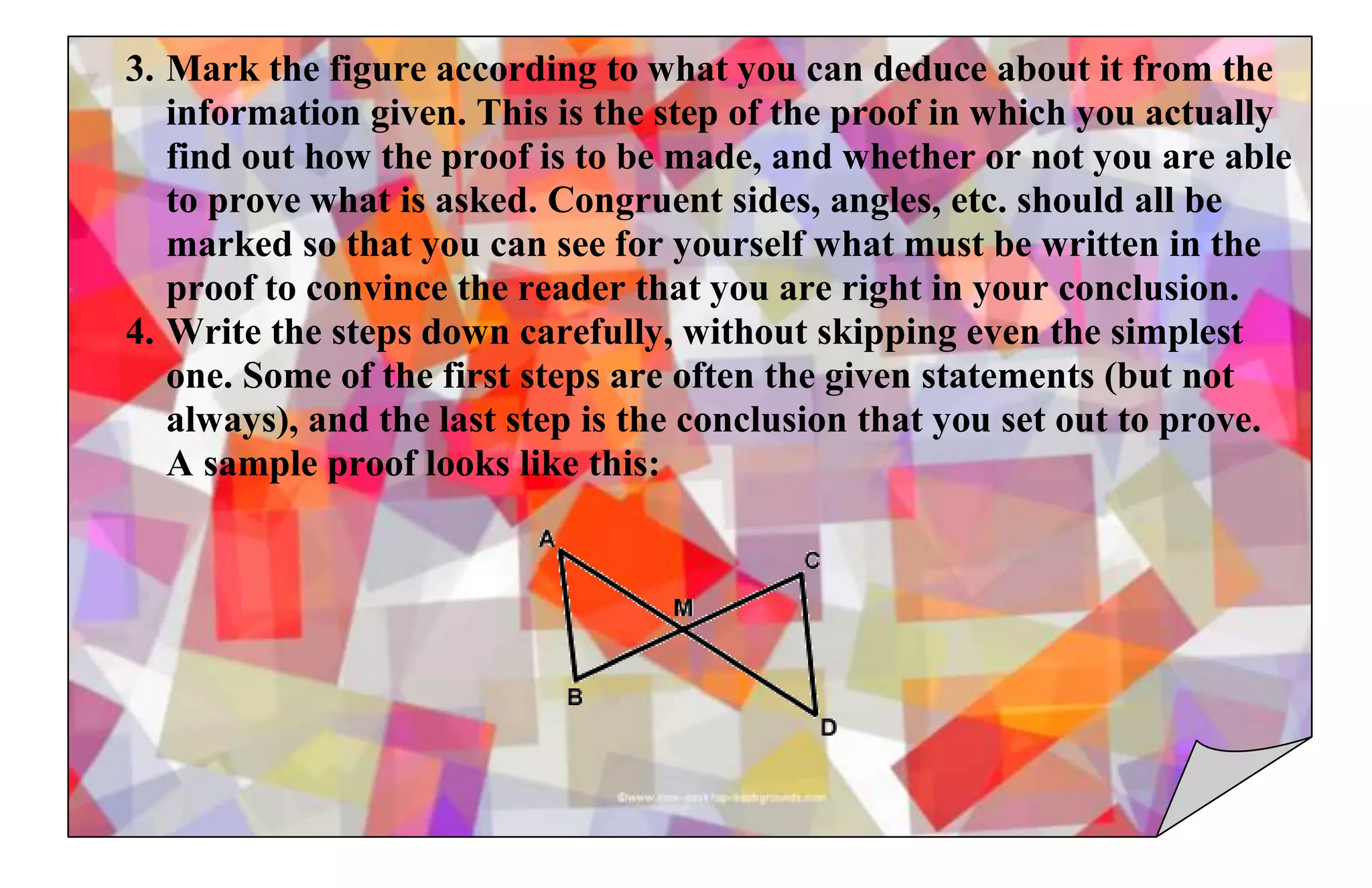 3. Mark the figure according to what you can deduce about it from the
information given. This is the step of the proof in which you actually
find out how the proof is to be made, and whether or not you are able
to prove what is asked. Congruent sides, angles, etc. should all be
marked so that you can see for yourself what must be written in the
proof to convince the reader that you are right in your conclusion.
4. Write the steps down carefully, without skipping even the simplest
one. Some of the first steps are often the given statements (but not
always), and the last step is the conclusion that you set out to prove.
A sample proof looks like this:
 