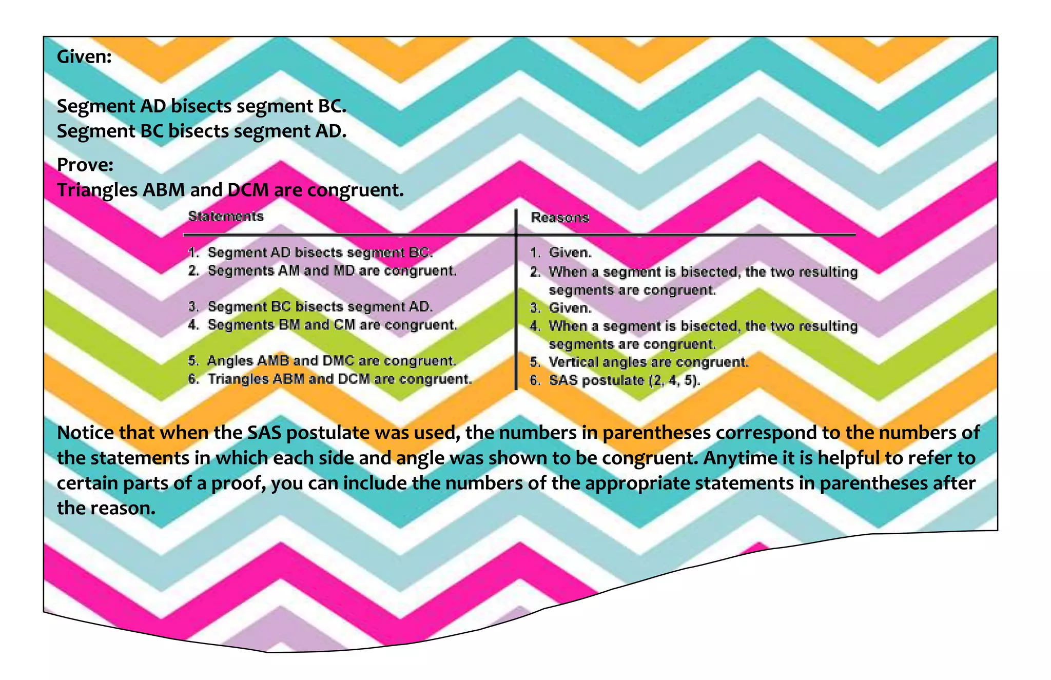 Given:
Segment AD bisects segment BC.
Segment BC bisects segment AD.
Prove:
Triangles ABM and DCM are congruent.
Notice that when the SAS postulate was used, the numbers in parentheses correspond to the numbers of
the statements in which each side and angle was shown to be congruent. Anytime it is helpful to refer to
certain parts of a proof, you can include the numbers of the appropriate statements in parentheses after
the reason.
 