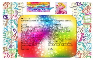 Are you ready for the next activity?
Okay, if you are, let’s now proceed to the
next.
ACTIVITY 2
Instructions: Match the following phrases to complete a sentence.
CAUSE EFFECT
People killed too many of them so now he have lung cancer
We ran out of milk we went to the grocery store
Powerful winds blew the roof she is well loved by her pupils
off the house
You should brush your teeth a star explodes
James is smoking cigarettes he was hungry
When nuclear fusion stop or starts and a thief broke into the room
Mrs. Ramos is a kind teacher you won’t get cavities
The room was left unlocked alligator almost became extinct
Keegan skipped lunch the whole family had nowhere to
live
Heavy rain traffic
 