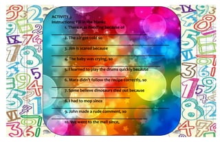 ACTIVITY 3
Instructions: Fill in the blanks
1. There was flooding because of
____________________________________________
2. The air get cold so
______________________________________________________
3. Jim is scared because
____________________________________________________
4. The baby was crying, so
__________________________________________________
5. I learned to play the drums quickly because
__________________________________
6. Mara didn’t follow the recipe correctly, so
___________________________________
7. Some believe dinosaurs died out because
____________________________________
8. I had to mop since
______________________________________________________
9. John made a rude comment, so
____________________________________________
10. We went to the mall since,
_______________________________________________
 