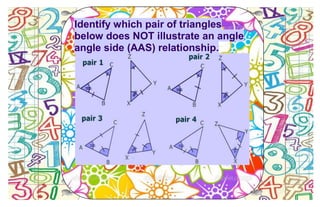Identify which pair of triangles
below does NOT illustrate an angle
angle side (AAS) relationship.
 