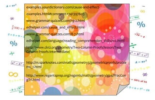 examples.yourdictionary.com/cause-and-effect-
examples.html#comment-1741397603
www.grammar-quizzes.com/19-2.html
edhelper.com/cause_and_effect.html
www.grammar-quizzes.com/8-7.html
edhelper.com/language/reading_comprehension_skills202.html
http://www.ck12.org/geometry/Two-Column-Proofs/lesson/Two-
Column-Proofs-Intermediate/
http://m.sparknotes.com/math/geometry3/geometricproofs/proble
ms_1.html
http://www.regentsprep.org/regents/math/geometry/gp4/PracCon
gTri.html
 