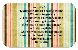 Activity 2
1.Alligator almost become extinct
2.We went to grocery
3.The family gad nowhere to live
4.You wont get cavities
5.So now he have lung cancer
6.A star explodes
7.She is well loved by her pupils
8.And a thief broke into the room
9.He was hungry
10. Traffic
 