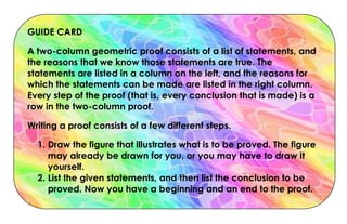 GUIDE CARD
A two-column geometric proof consists of a list of statements, and
the reasons that we know those statements are true. The
statements are listed in a column on the left, and the reasons for
which the statements can be made are listed in the right column.
Every step of the proof (that is, every conclusion that is made) is a
row in the two-column proof.
Writing a proof consists of a few different steps.
1. Draw the figure that illustrates what is to be proved. The figure
may already be drawn for you, or you may have to draw it
yourself.
2. List the given statements, and then list the conclusion to be
proved. Now you have a beginning and an end to the proof.
 